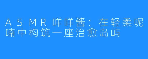 ASMR咩咩酱：在轻柔呢喃中构筑一座治愈岛屿