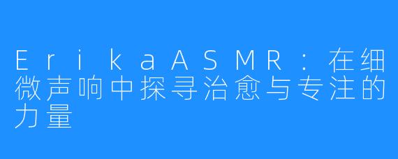 ErikaASMR：在细微声响中探寻治愈与专注的力量