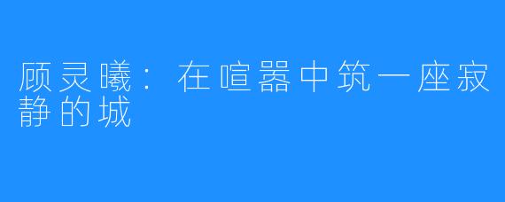 顾灵曦：在喧嚣中筑一座寂静的城
