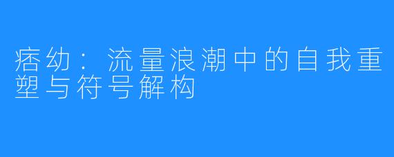 痞幼：流量浪潮中的自我重塑与符号解构