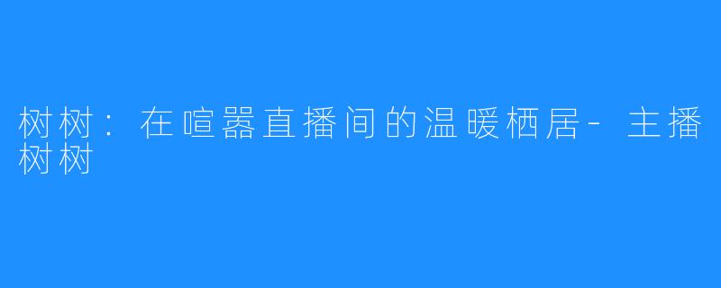 树树：在喧嚣直播间的温暖栖居-主播树树