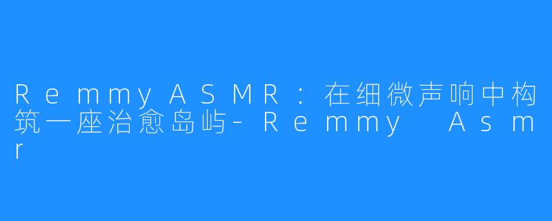 RemmyASMR：在细微声响中构筑一座治愈岛屿-Remmy Asmr
