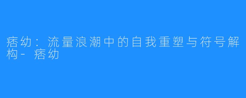 痞幼：流量浪潮中的自我重塑与符号解构-痞幼