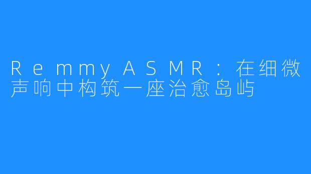 RemmyASMR：在细微声响中构筑一座治愈岛屿