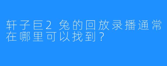 轩子巨2兔的回放录播通常在哪里可以找到？