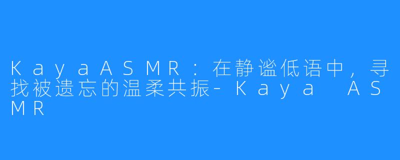 KayaASMR：在静谧低语中，寻找被遗忘的温柔共振-Kaya ASMR