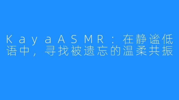 KayaASMR：在静谧低语中，寻找被遗忘的温柔共振