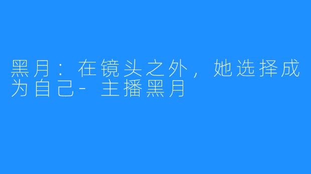 黑月:在镜头之外,她选择成为自己-主播黑月