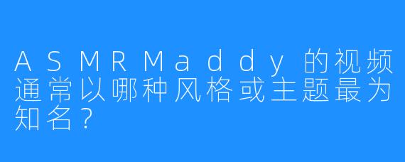 ASMRMaddy的视频通常以哪种风格或主题最为知名?