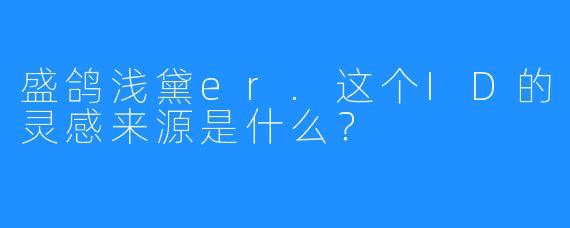 盛鸽浅黛er.这个ID的灵感来源是什么?