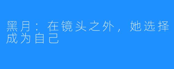 黑月:在镜头之外,她选择成为自己