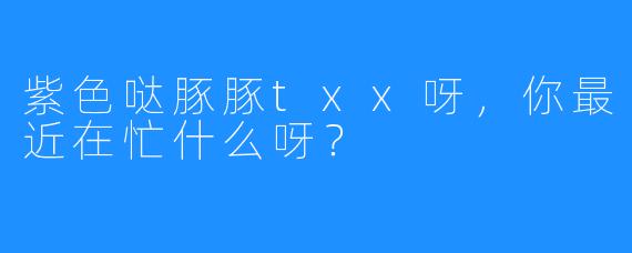 紫色哒豚豚txx呀,你最近在忙什么呀?