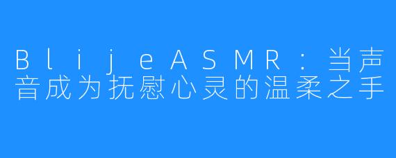 BlijeASMR：当声音成为抚慰心灵的温柔之手