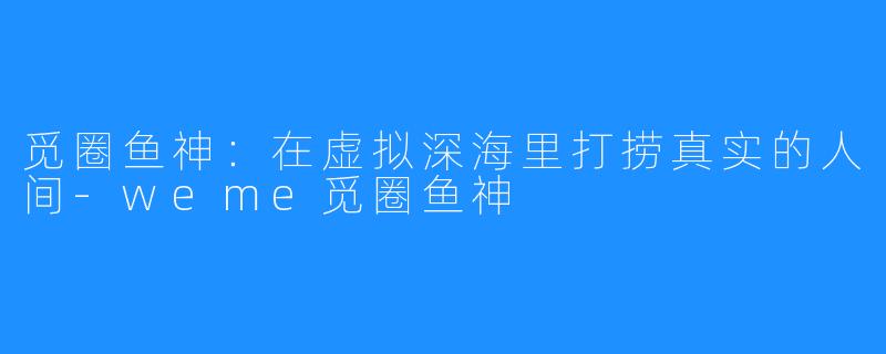 觅圈鱼神:在虚拟深海里打捞真实的人间-weme觅圈鱼神