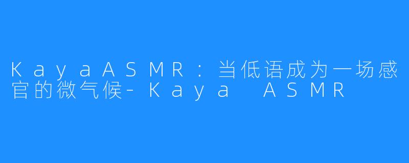KayaASMR:当低语成为一场感官的微气候-Kaya ASMR