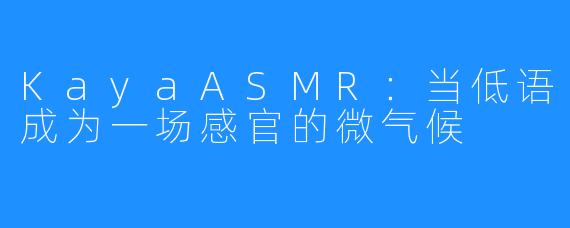 KayaASMR:当低语成为一场感官的微气候