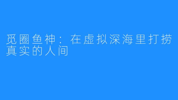 觅圈鱼神:在虚拟深海里打捞真实的人间