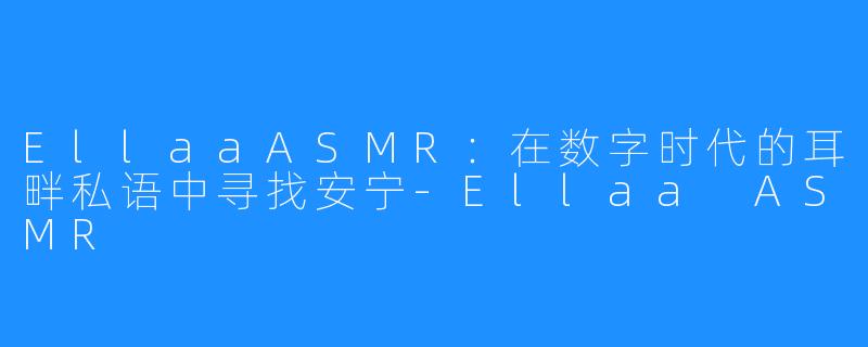 EllaaASMR:在数字时代的耳畔私语中寻找安宁-Ellaa ASMR