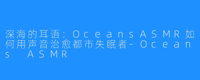 深海的耳语:OceansASMR如何用声音治愈都市失眠者-Oceans ASMR