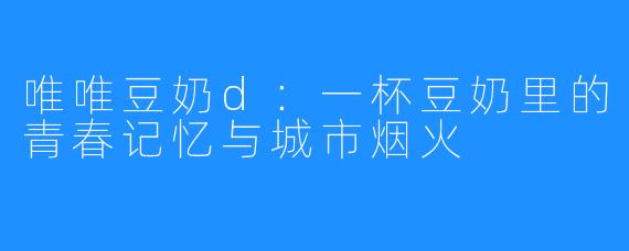 唯唯豆奶d:一杯豆奶里的青春记忆与城市烟火