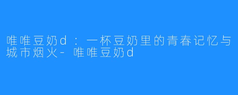 唯唯豆奶d:一杯豆奶里的青春记忆与城市烟火-唯唯豆奶d