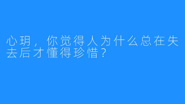 心玥,你觉得人为什么总在失去后才懂得珍惜?